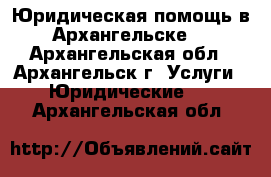 Юридическая помощь в Архангельске. - Архангельская обл., Архангельск г. Услуги » Юридические   . Архангельская обл.